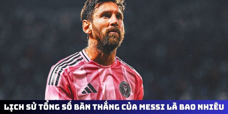 Lịch sử của tổng số bàn thắng của Messi là bao nhiêu